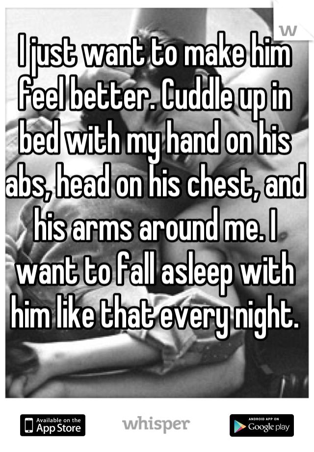I just want to make him feel better. Cuddle up in bed with my hand on his abs, head on his chest, and his arms around me. I want to fall asleep with him like that every night.