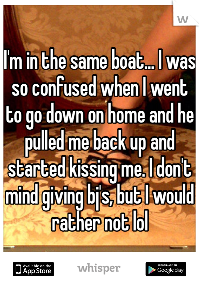 I'm in the same boat... I was so confused when I went to go down on home and he pulled me back up and started kissing me. I don't mind giving bj's, but I would rather not lol