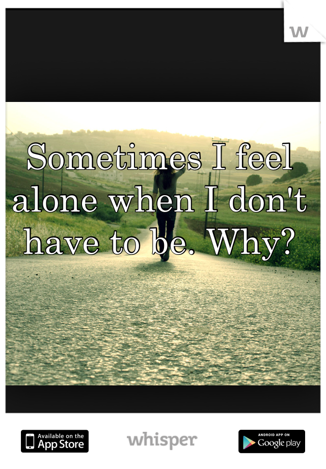 Sometimes I feel alone when I don't have to be. Why?