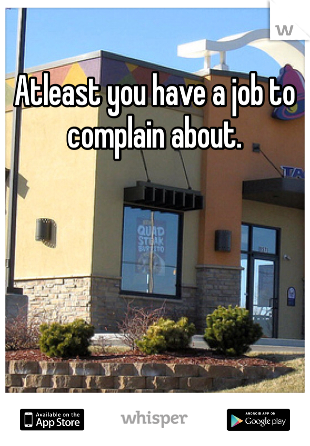 Atleast you have a job to 
complain about. 
