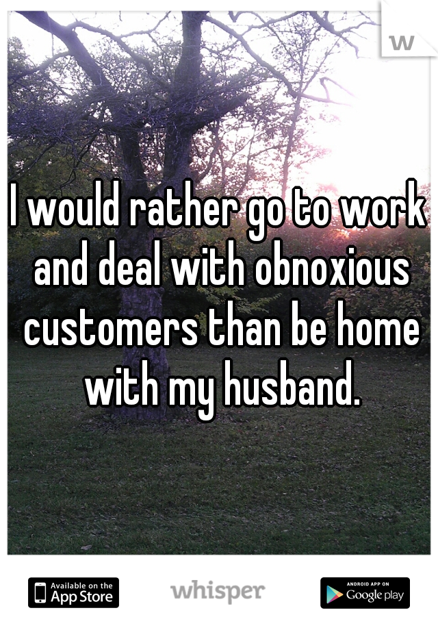 I would rather go to work and deal with obnoxious customers than be home with my husband.