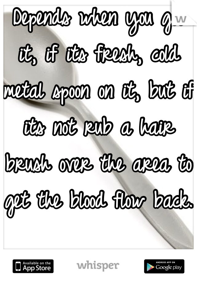 Depends when you got it, if its fresh, cold metal spoon on it, but if its not rub a hair brush over the area to get the blood flow back. 
