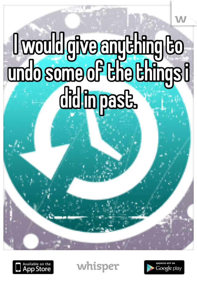 I would give anything to undo some of the things i did in past. 
