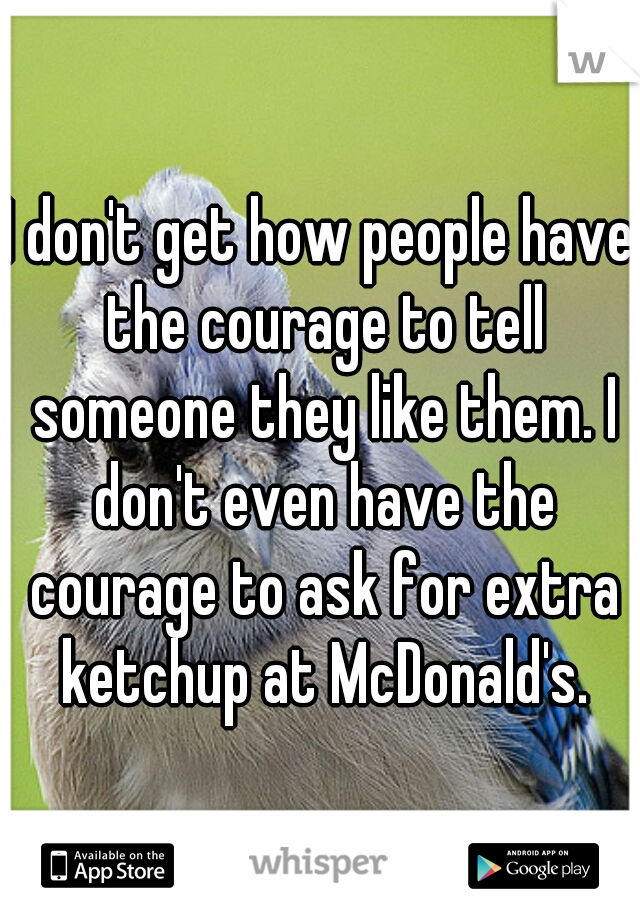 I don't get how people have the courage to tell someone they like them. I don't even have the courage to ask for extra ketchup at McDonald's.