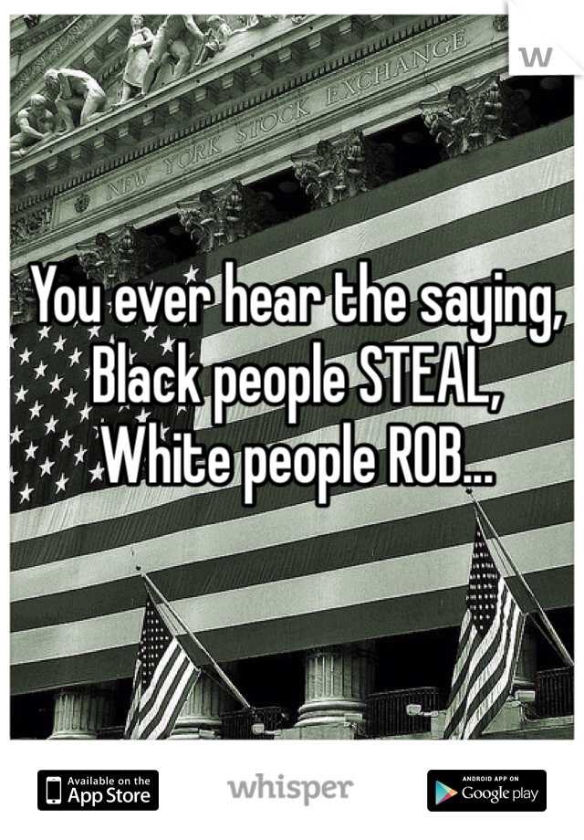 You ever hear the saying, 
Black people STEAL,
White people ROB...