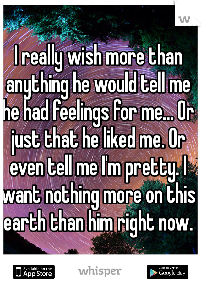 I really wish more than anything he would tell me he had feelings for me... Or just that he liked me. Or even tell me I'm pretty. I want nothing more on this earth than him right now.