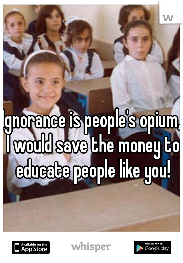 Ignorance is people's opium, I would save the money to educate people like you!
