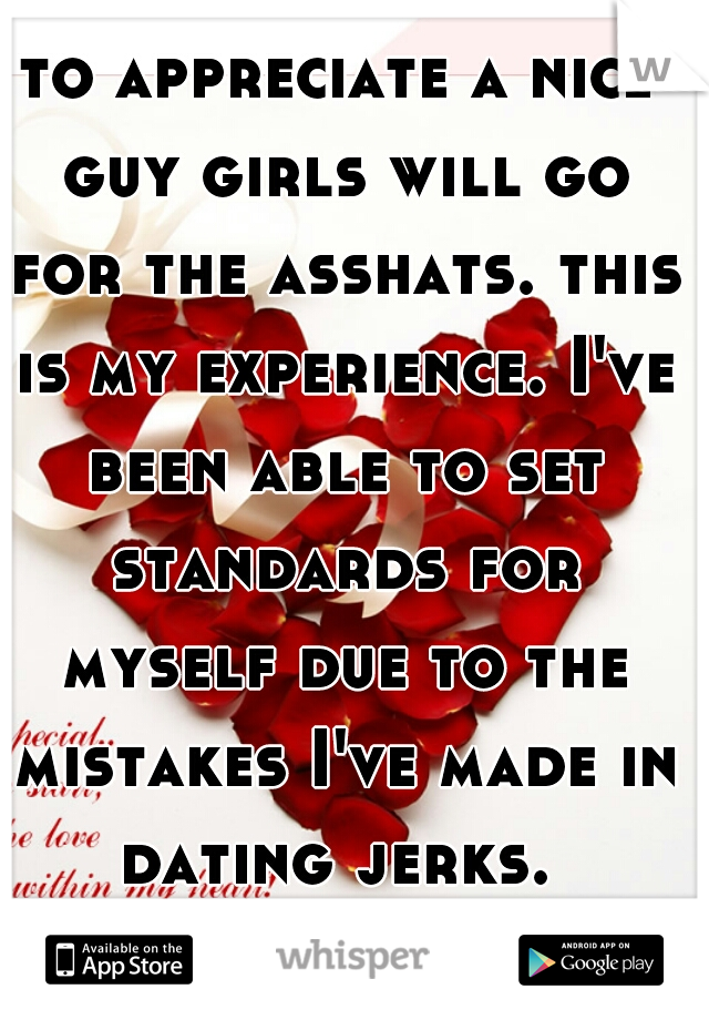 to appreciate a nice guy girls will go for the asshats. this is my experience. I've been able to set standards for myself due to the mistakes I've made in dating jerks. 