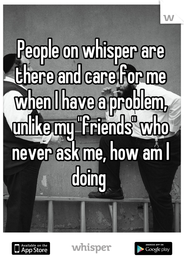 People on whisper are there and care for me when I have a problem, unlike my "friends" who never ask me, how am I doing 
