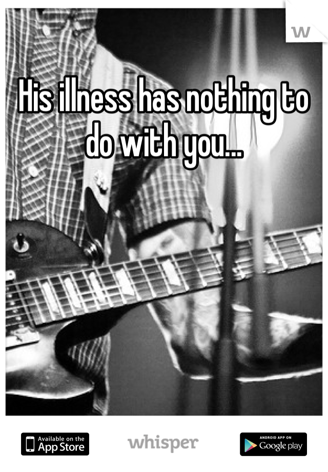 His illness has nothing to do with you...