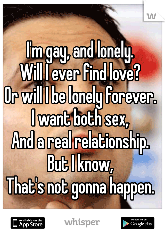 I'm gay, and lonely. 
Will I ever find love? 
Or will I be lonely forever. 
I want both sex, 
And a real relationship. 
But I know, 
That's not gonna happen. 