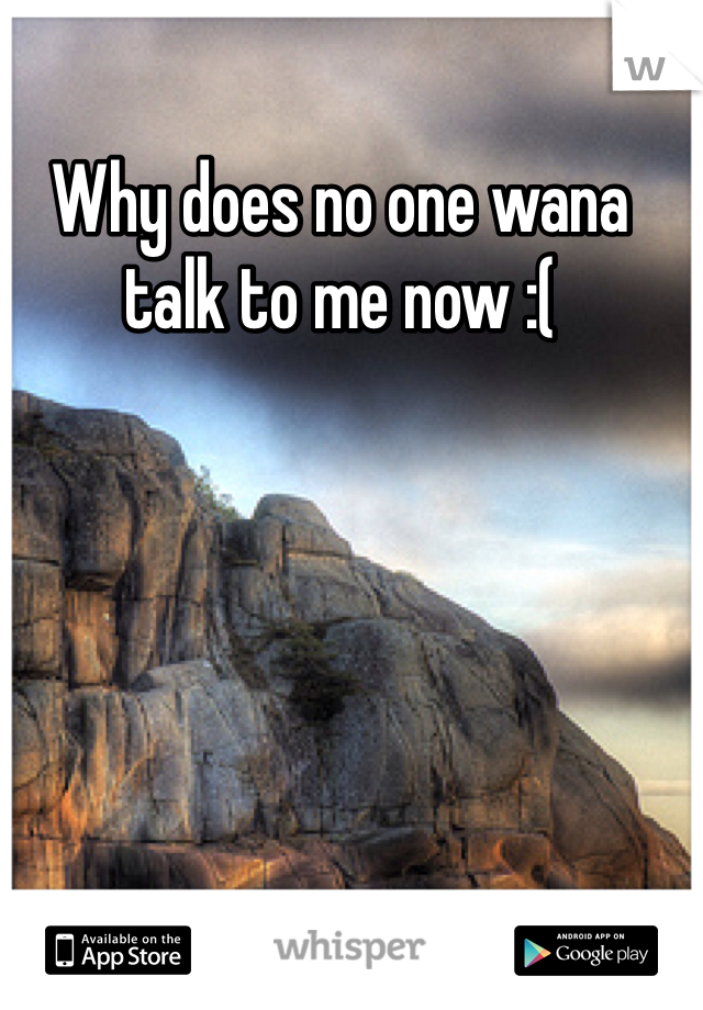 Why does no one wana talk to me now :(