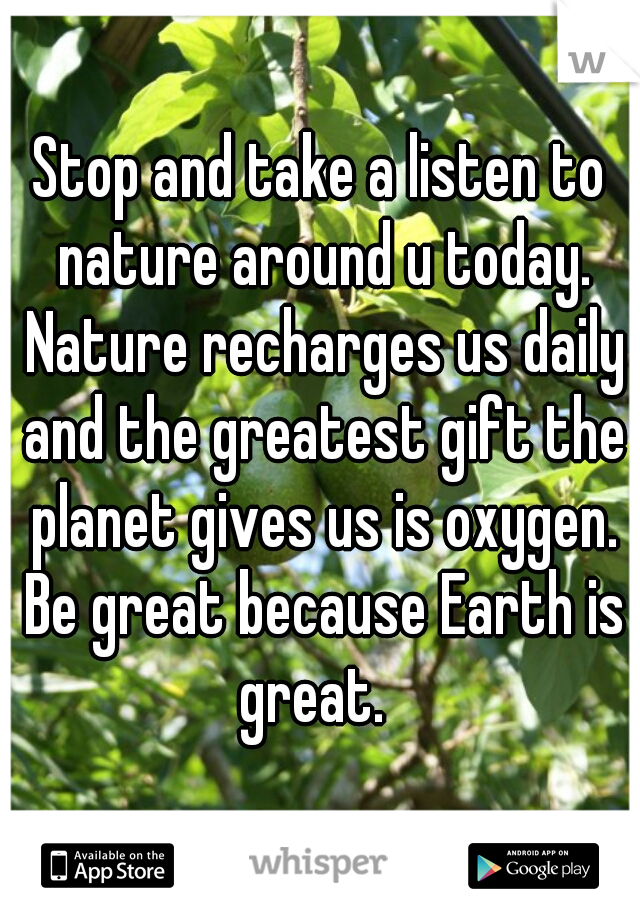 Stop and take a listen to nature around u today. Nature recharges us daily and the greatest gift the planet gives us is oxygen. Be great because Earth is great.  