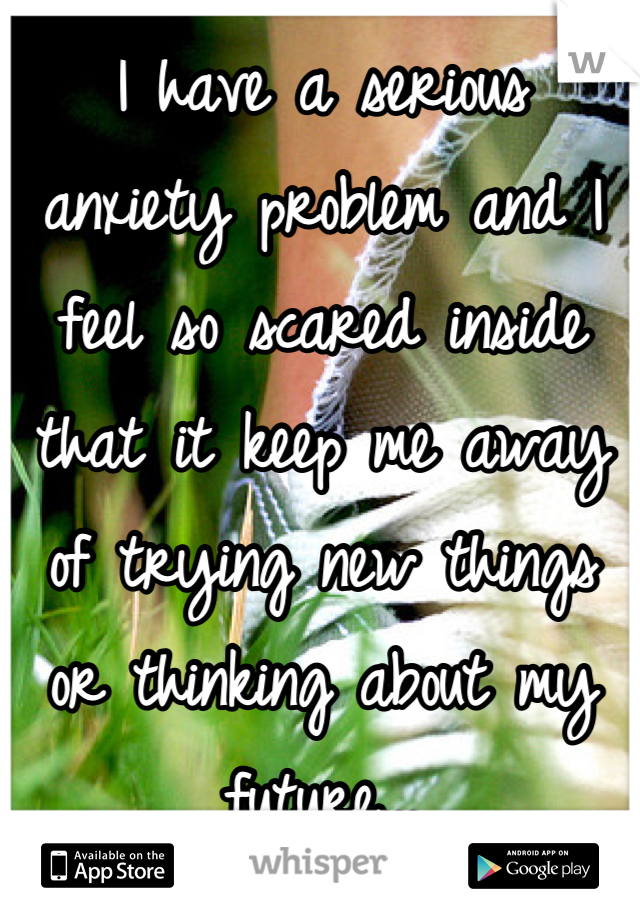 I have a serious anxiety problem and I feel so scared inside that it keep me away of trying new things or thinking about my future...