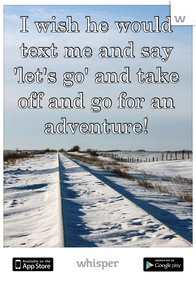 I wish he would text me and say 'let's go' and take off and go for an adventure!