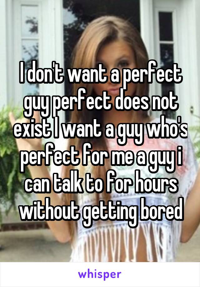 I don't want a perfect guy perfect does not exist I want a guy who's perfect for me a guy i can talk to for hours without getting bored