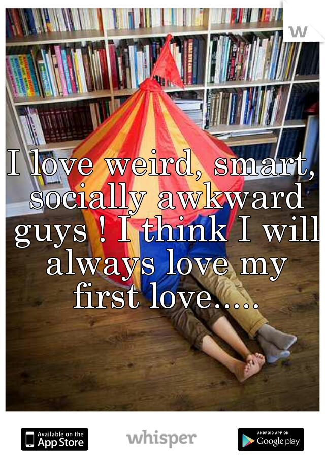 I love weird, smart, socially awkward guys ! I think I will always love my first love.....