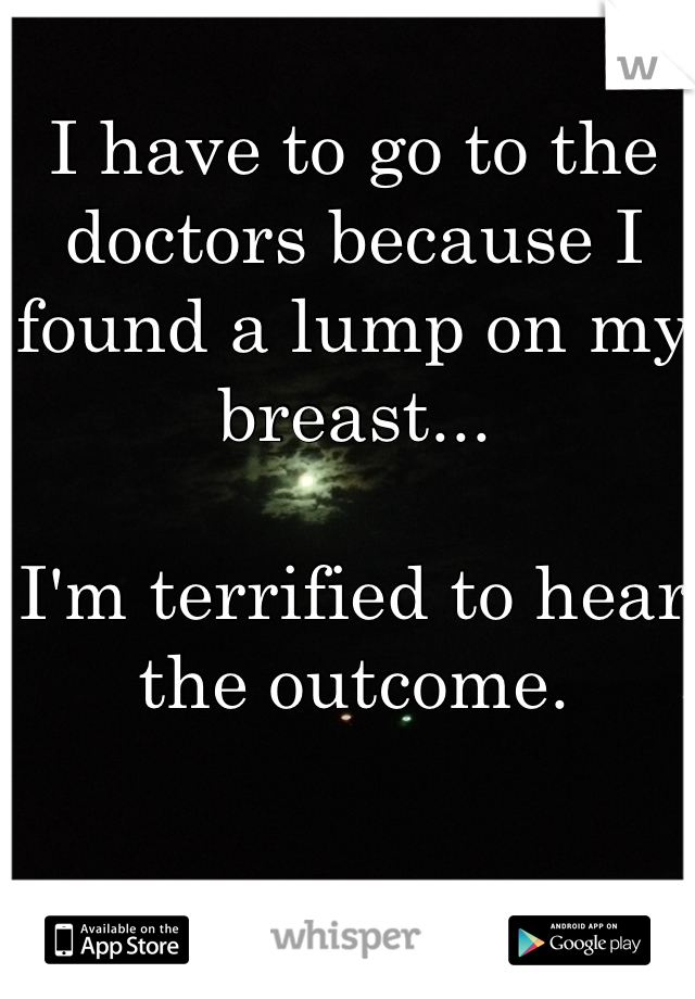 I have to go to the doctors because I found a lump on my breast...

I'm terrified to hear the outcome.