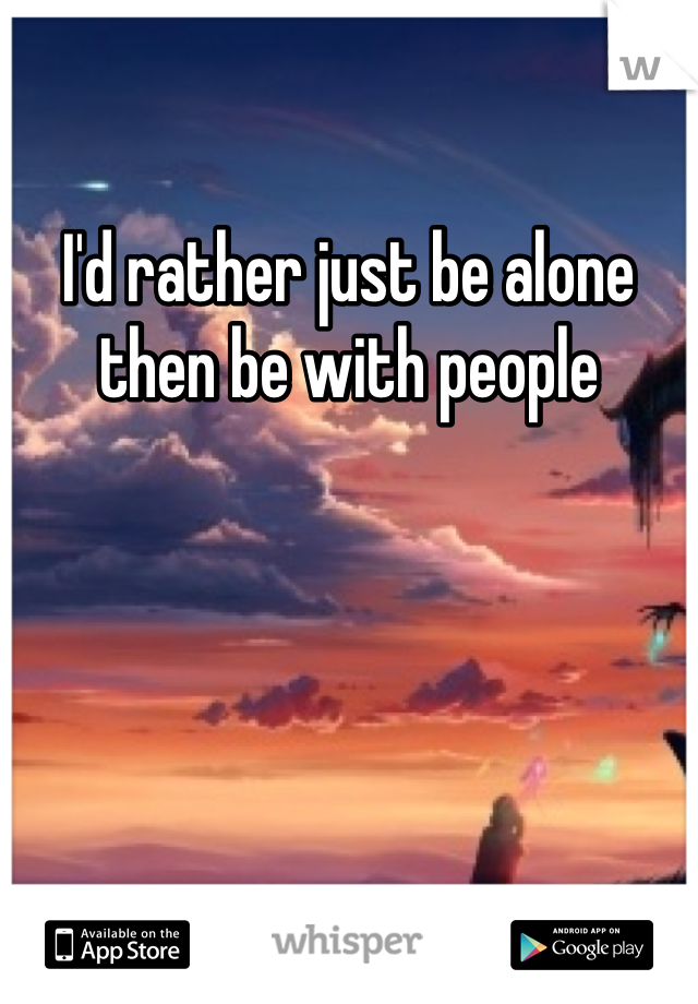 I'd rather just be alone then be with people