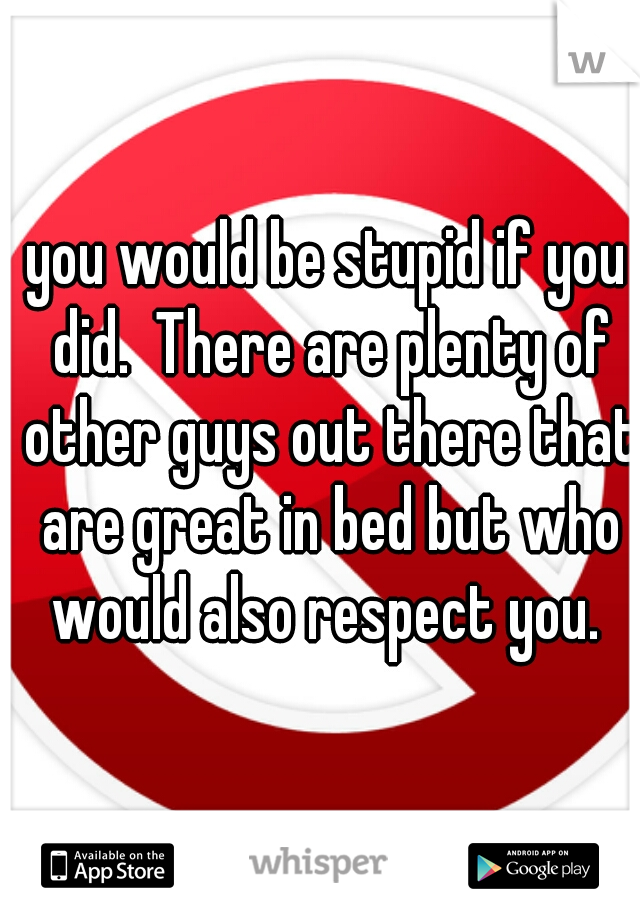 you would be stupid if you did.  There are plenty of other guys out there that are great in bed but who would also respect you. 