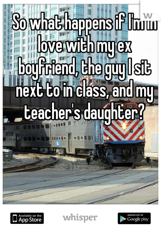 So what happens if I'm in love with my ex boyfriend, the guy I sit next to in class, and my teacher's daughter?