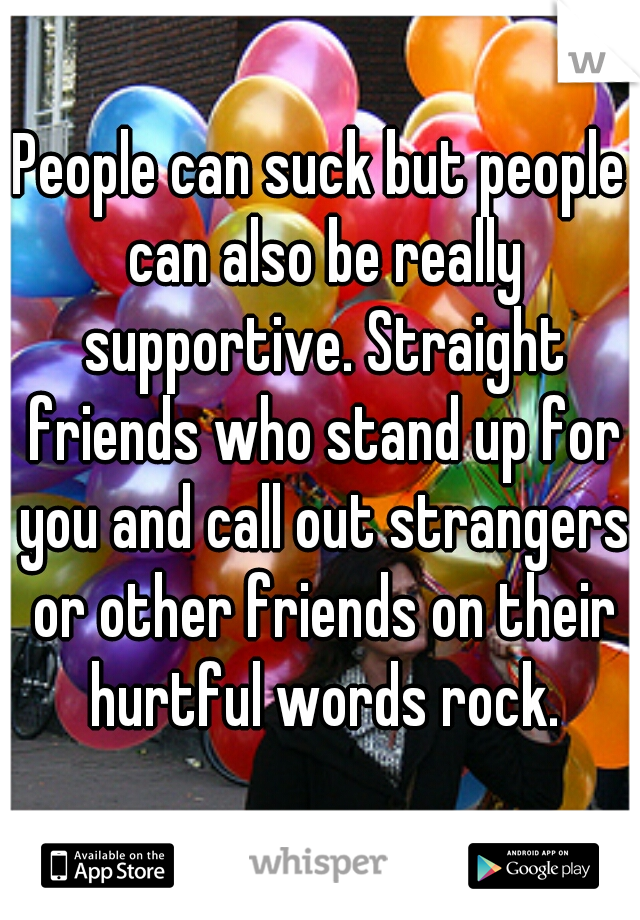 People can suck but people can also be really supportive. Straight friends who stand up for you and call out strangers or other friends on their hurtful words rock.