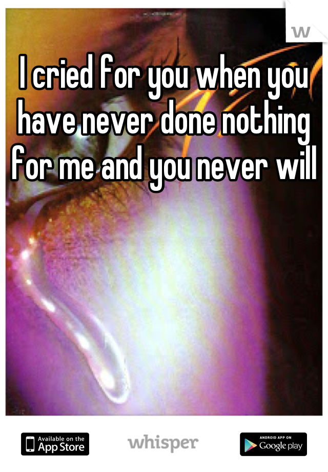 I cried for you when you have never done nothing for me and you never will
