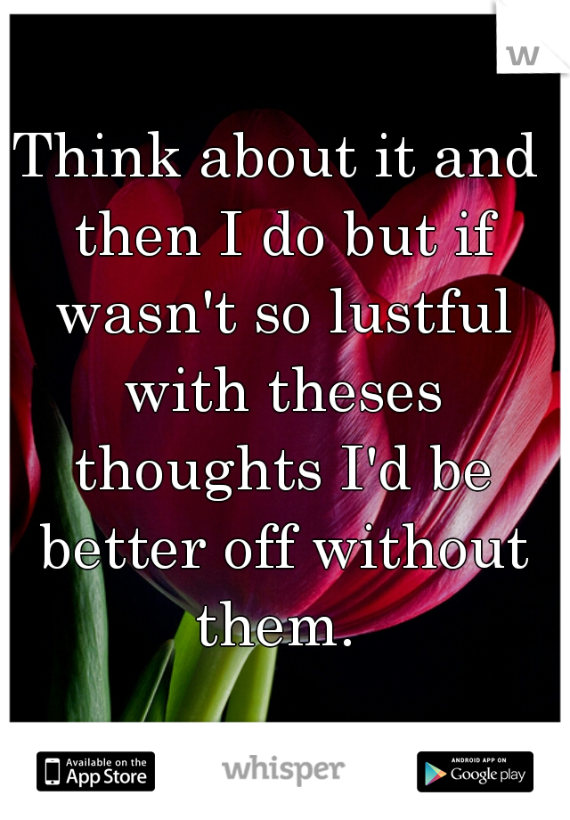 Think about it and then I do but if wasn't so lustful with theses thoughts I'd be better off without them. 