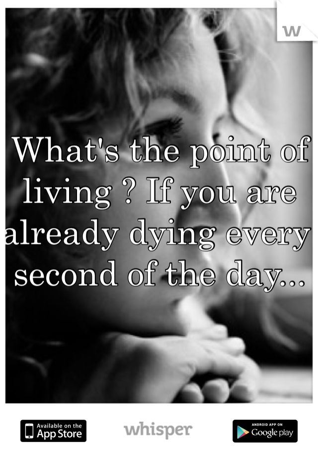 What's the point of living ? If you are already dying every second of the day...