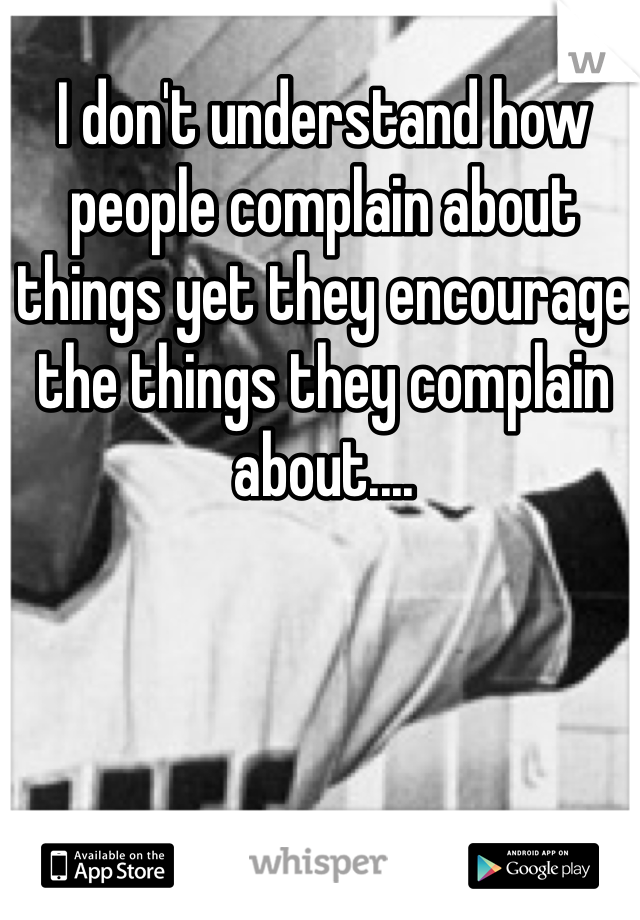 I don't understand how people complain about things yet they encourage the things they complain about....