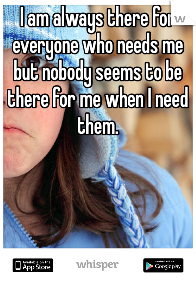 I am always there for everyone who needs me but nobody seems to be there for me when I need them. 