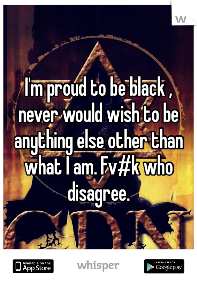 I'm proud to be black , never would wish to be anything else other than what I am. Fv#k who disagree.