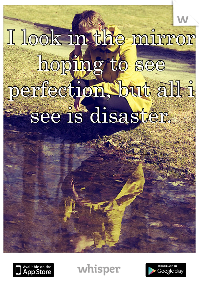 I look in the mirror hoping to see perfection, but all i see is disaster. 