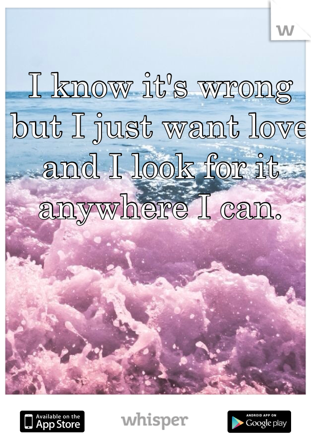 I know it's wrong but I just want love and I look for it anywhere I can.