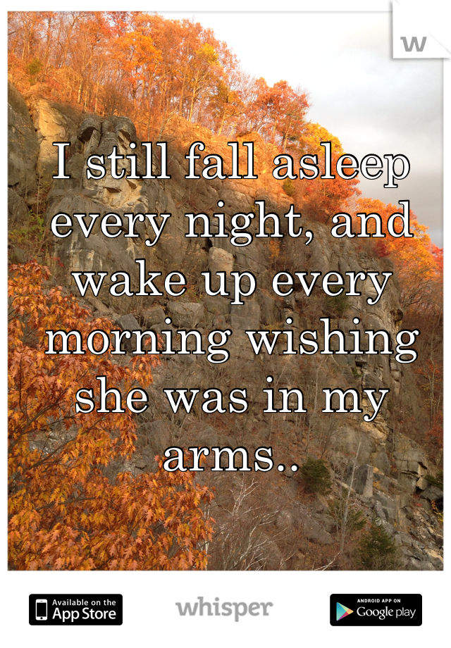 I still fall asleep every night, and wake up every morning wishing she was in my arms..
