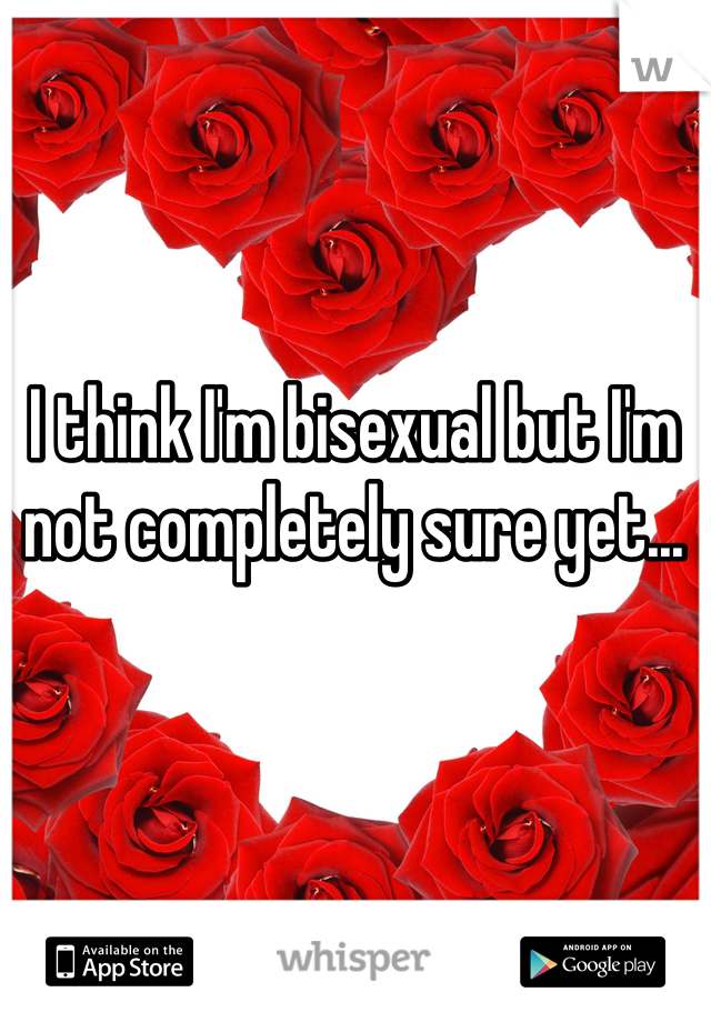 I think I'm bisexual but I'm not completely sure yet...