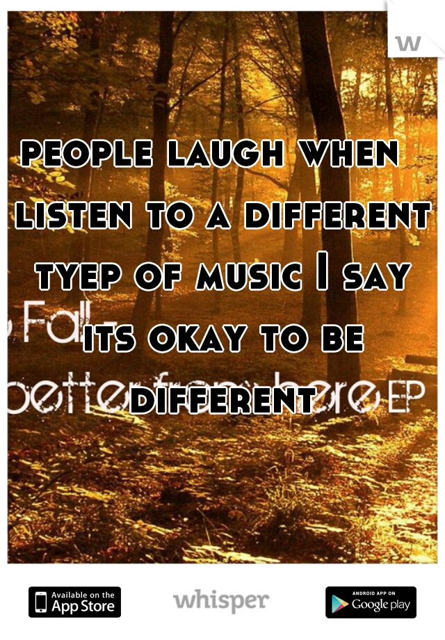 people laugh when  listen to a different tyep of music I say its okay to be different