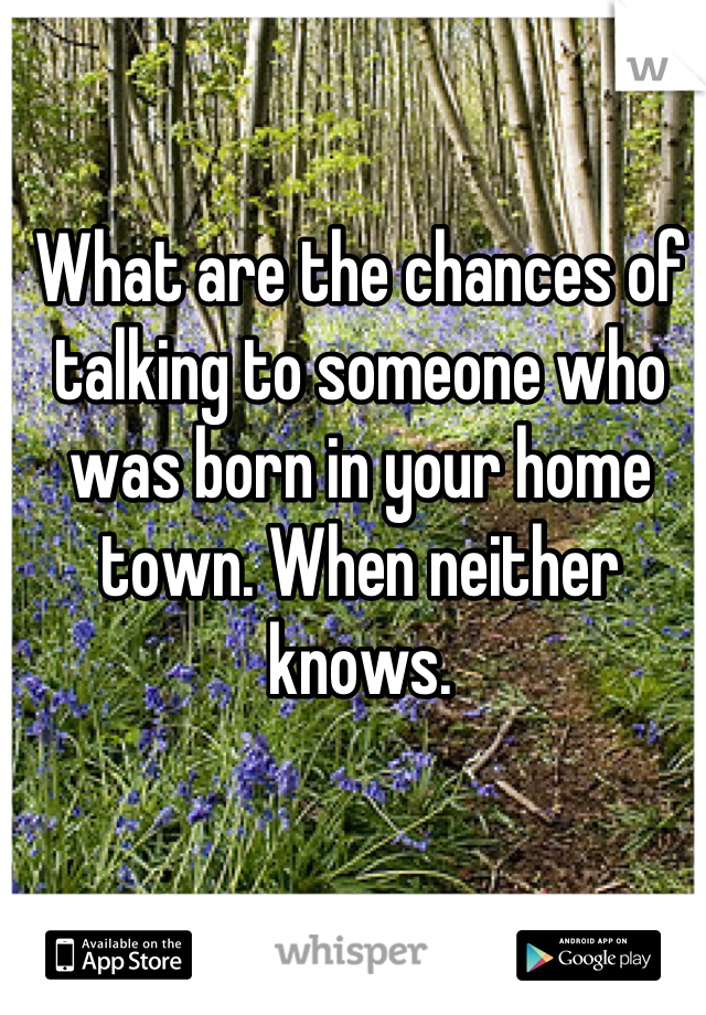 What are the chances of talking to someone who was born in your home town. When neither knows.