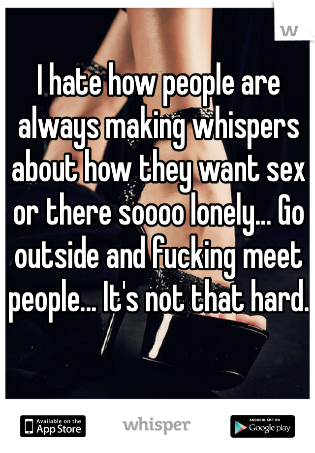 I hate how people are always making whispers about how they want sex or there soooo lonely... Go outside and fucking meet people... It's not that hard. 