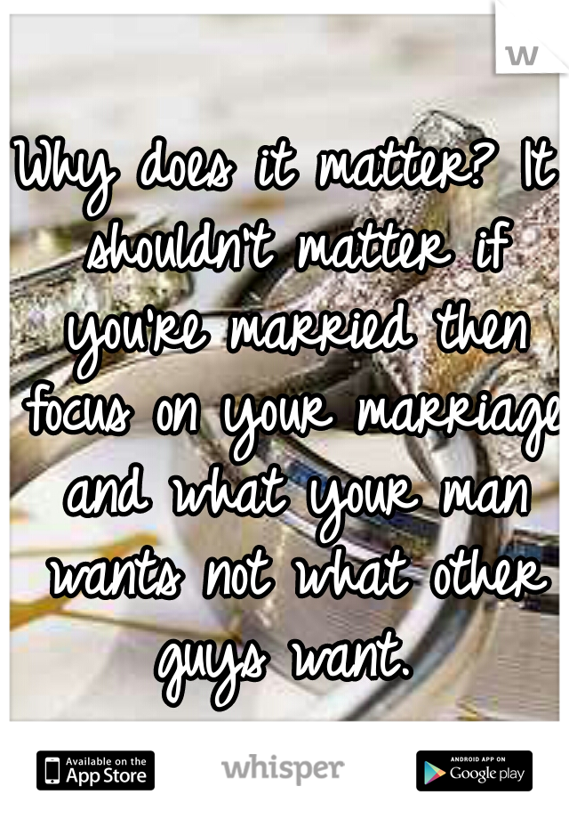 Why does it matter? It shouldn't matter if you're married then focus on your marriage and what your man wants not what other guys want. 