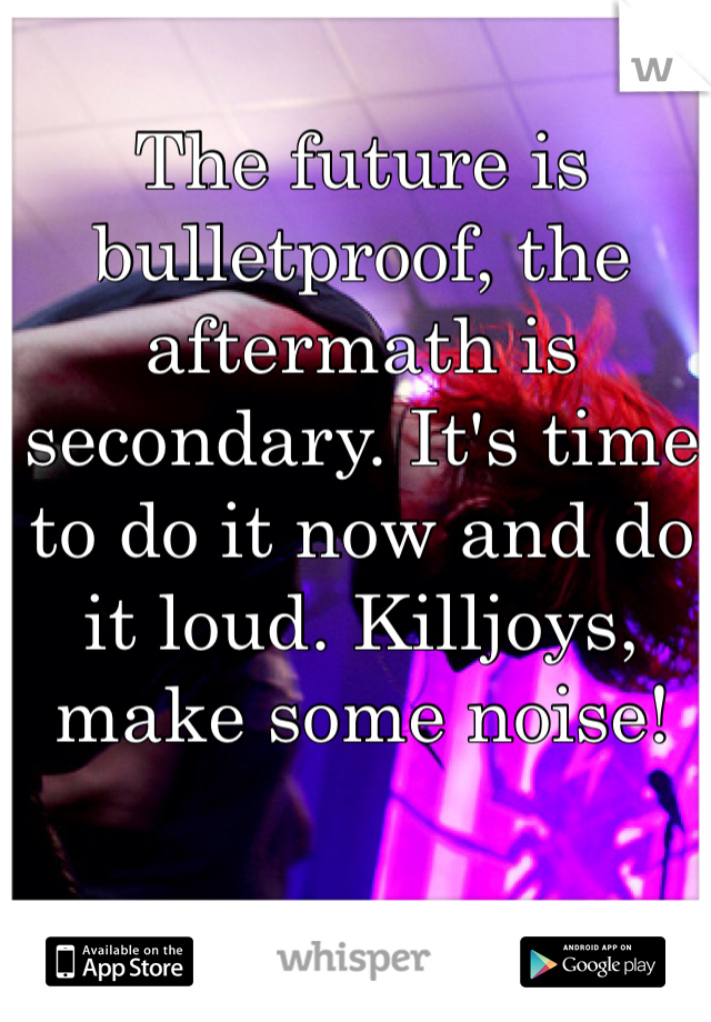 The future is bulletproof, the aftermath is secondary. It's time to do it now and do it loud. Killjoys, make some noise!