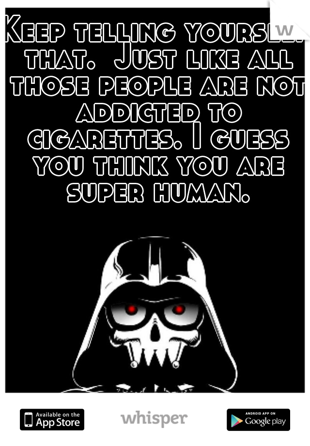 Keep telling yourself that.  Just like all those people are not addicted to cigarettes. I guess you think you are super human.