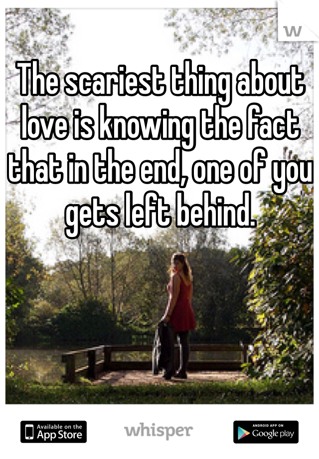 The scariest thing about love is knowing the fact that in the end, one of you gets left behind. 