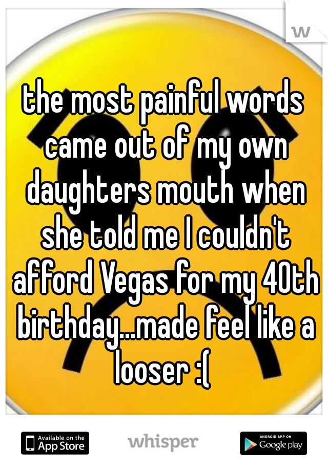 the most painful words came out of my own daughters mouth when she told me I couldn't afford Vegas for my 40th birthday...made feel like a looser :( 
