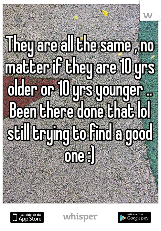 They are all the same , no matter if they are 10 yrs older or 10 yrs younger .. Been there done that lol still trying to find a good one :) 
