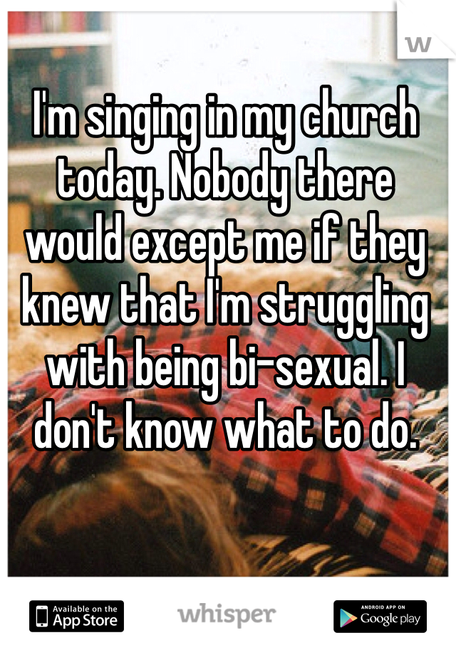 I'm singing in my church today. Nobody there would except me if they knew that I'm struggling with being bi-sexual. I don't know what to do.