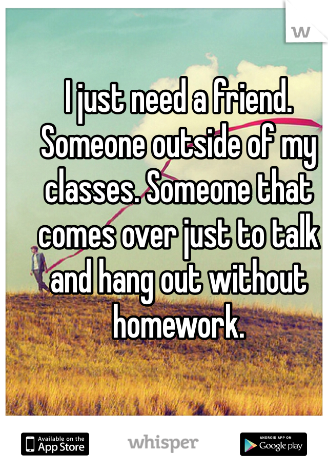 I just need a friend. Someone outside of my classes. Someone that comes over just to talk and hang out without homework. 