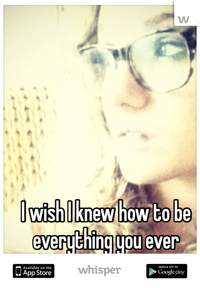 I wish I knew how to be everything you ever wanted..