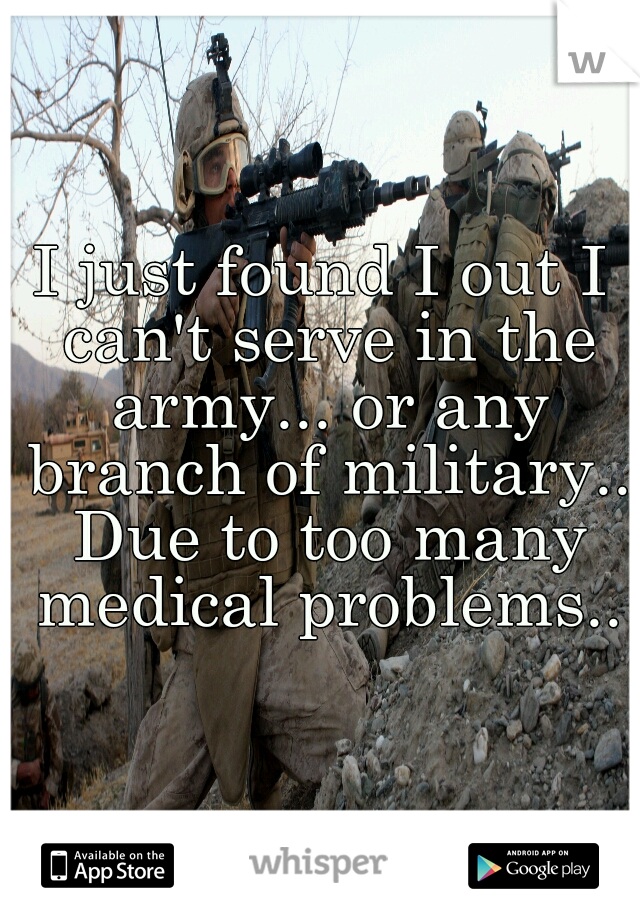 I just found I out I can't serve in the army... or any branch of military.. Due to too many medical problems..