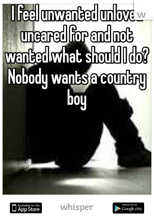 I feel unwanted unloved  uncared for and not wanted what should I do? Nobody wants a country boy 